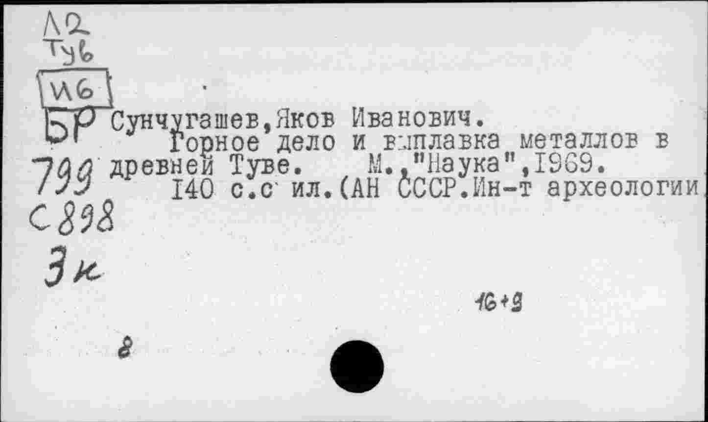 ﻿ACL

НА (о I
НрСунчугашев,Яков Иванович.
‘*л Горное дело и вмплавка металлов в древней Туве. М. "Наука”,1969.
140 с.С' ил. (АН СССР.Ин-т археологии
см
тз